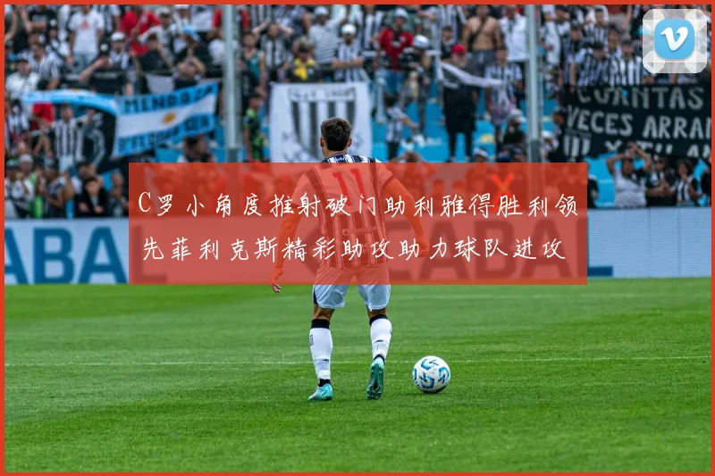 C罗小角度推射破门助利雅得胜利领先菲利克斯精彩助攻助力球队进攻