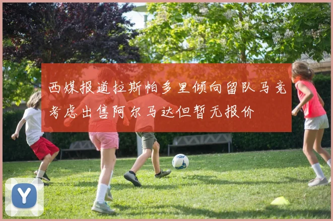 西媒报道拉斯帕多里倾向留队马竞考虑出售阿尔马达但暂无报价