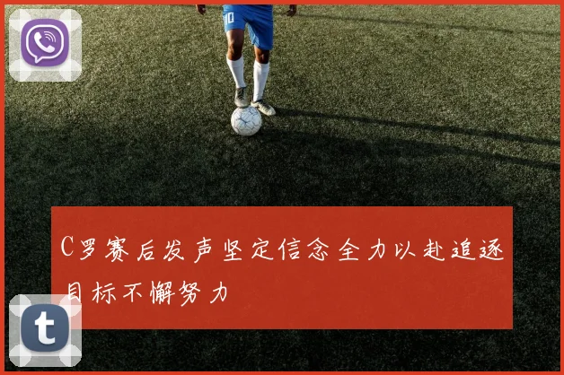 C罗赛后发声坚定信念全力以赴追逐目标不懈努力