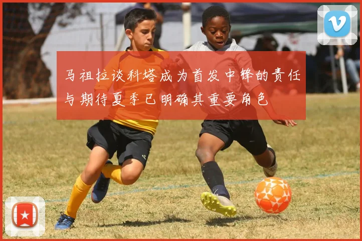 马祖拉谈科塔成为首发中锋的责任与期待夏季已明确其重要角色