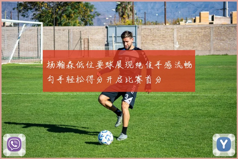 杨瀚森低位要球展现绝佳手感流畅勾手轻松得分开启比赛首分