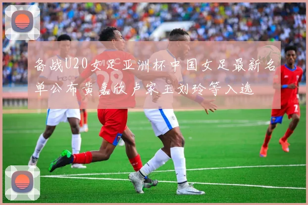 备战U20女足亚洲杯中国女足最新名单公布黄嘉欣卢家玉刘玲等入选