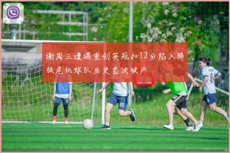 谢周三遭遇重创英冠扣12分陷入降级危机球队历史首次破产