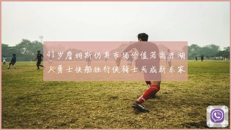 41岁詹姆斯仍具市场价值若离开湖人勇士快船独行侠骑士或成新东家
