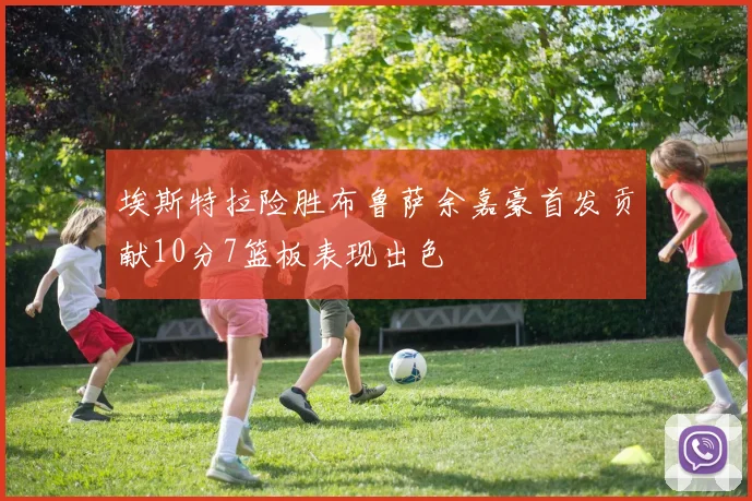 埃斯特拉险胜布鲁萨余嘉豪首发贡献10分7篮板表现出色