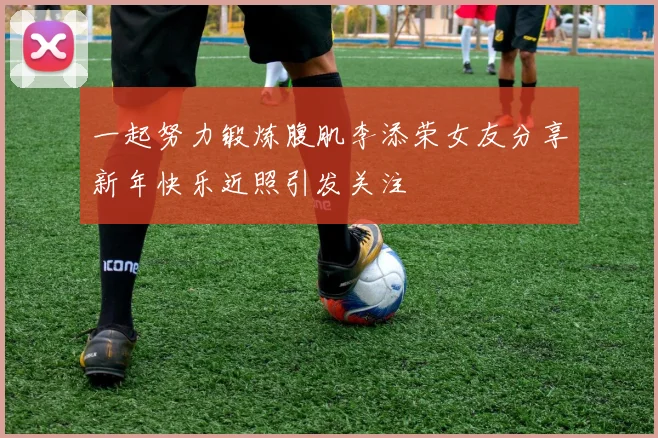 一起努力锻炼腹肌李添荣女友分享新年快乐近照引发关注