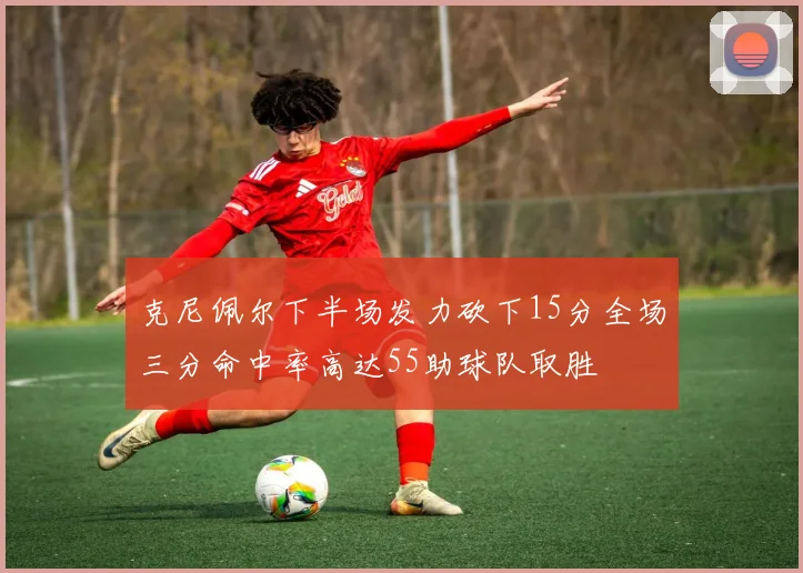 克尼佩尔下半场发力砍下15分全场三分命中率高达55助球队取胜