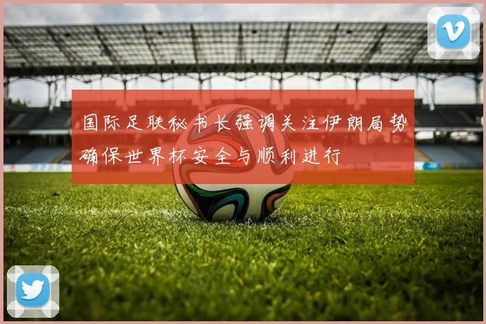 国际足联秘书长强调关注伊朗局势确保世界杯安全与顺利进行