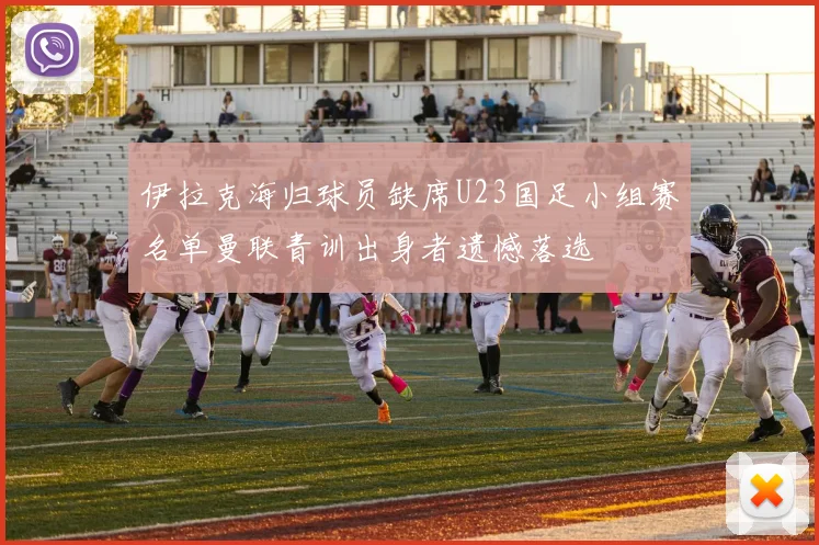 伊拉克海归球员缺席U23国足小组赛名单曼联青训出身者遗憾落选