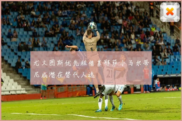 尤文图斯优先租借基耶萨小马尔蒂尼成潜在替代人选