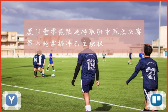 厦门壹零贰陆逆转取胜中冠总决赛第六轮掌握冲乙主动权