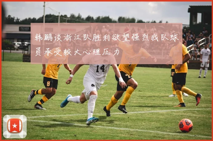 韩鹏谈浙江队胜利欲望强烈我队球员承受较大心理压力
