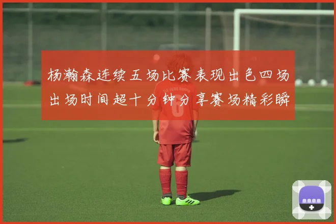 杨瀚森连续五场比赛表现出色四场出场时间超十分钟分享赛场精彩瞬间