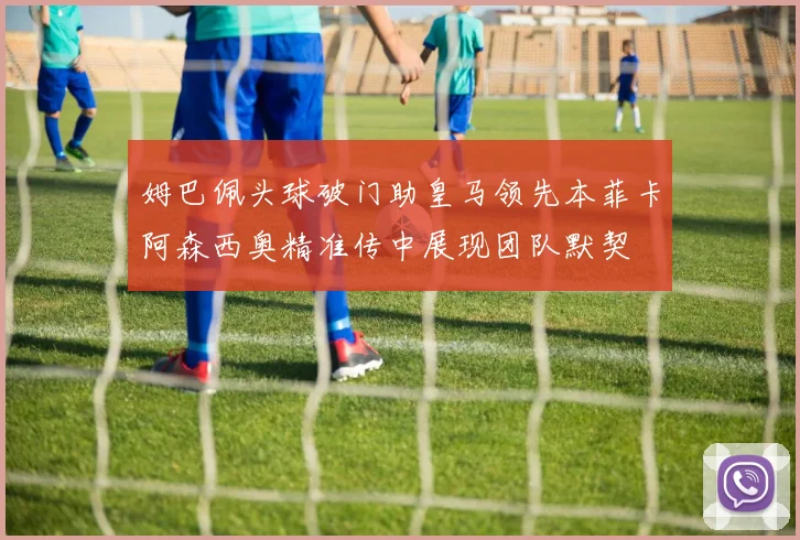 姆巴佩头球破门助皇马领先本菲卡阿森西奥精准传中展现团队默契