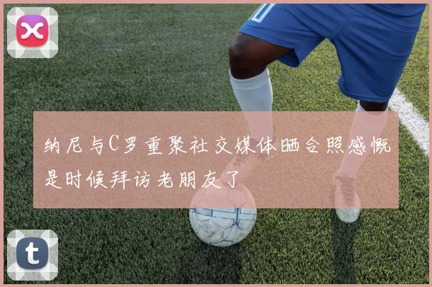 纳尼与C罗重聚社交媒体晒合照感慨是时候拜访老朋友了