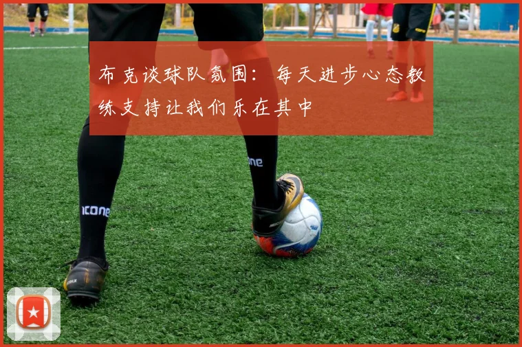 布克谈球队氛围：每天进步心态教练支持让我们乐在其中