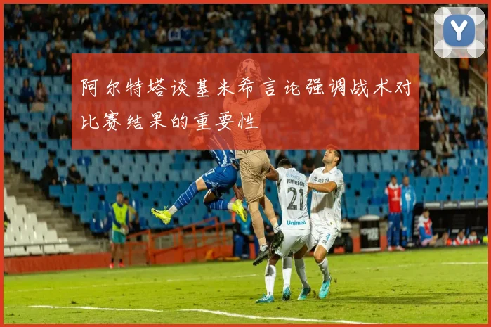 阿尔特塔谈基米希言论强调战术对比赛结果的重要性